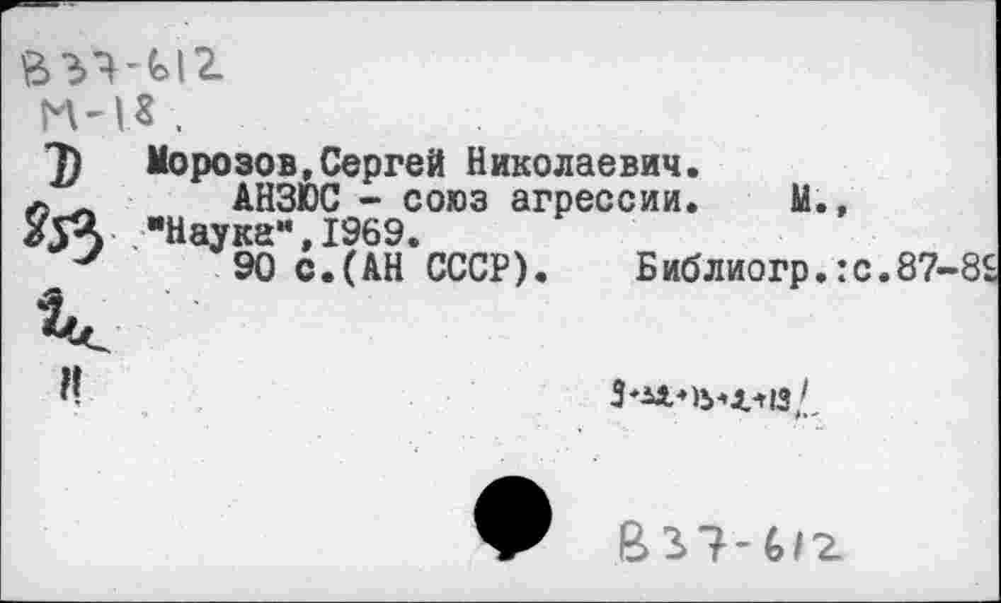 ﻿ГМ* .
7) Морозов,Сергей Николаевич.
АНЗЮС - союз агрессии. М., "Наука",1969.
у 90 С.(АН СССР). Библиогр.:с.87-8£
?!
3*М«Ъ*4лй/
В37-6/2